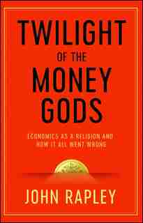 Twilight of the Money Gods: Economics as a Religion and How it all Went Wrong by John Rapley