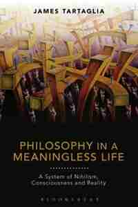 Philosophy in a Meaningless Life: A System of Nihilism, Consciousness and Reality by James Tartaglia