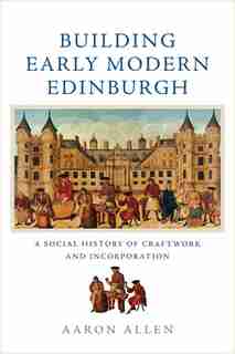 Building Early Modern Edinburgh: A Social History Of Craftwork And Incorporation by Aaron Allen
