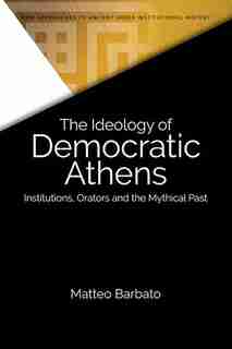The Ideology Of Democratic Athens: Institutions, Orators And The Mythical Past by Matteo Barbato