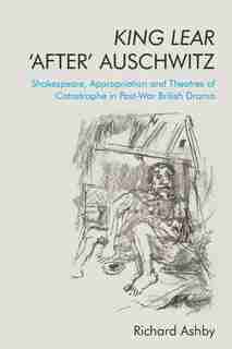 King Lear 'after' Auschwitz: Shakespeare, Appropriation And Theatres Of Catastrophe In Post-war British Drama by Richard Ashby