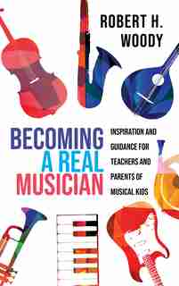 Becoming A Real Musician: Inspiration And Guidance For Teachers And Parents Of Musical Kids by Robert H. Woody