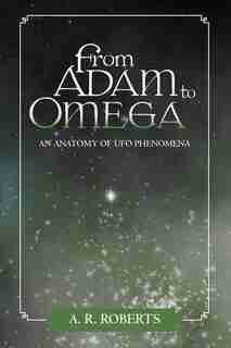 From Adam To Omega: An Anatomy Of Ufo Phenomena by A. R. Roberts