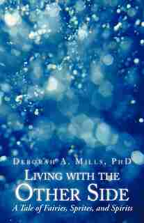 Living With The Other Side: A Tale Of Fairies, Sprites, And Spirits by Deborah A. Mills Phd