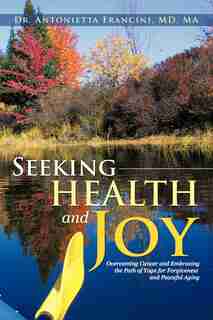 Seeking Health And Joy: Overcoming Cancer And Embracing The Path Of Yoga For Forgiveness And Peaceful Aging by Antonietta Francini