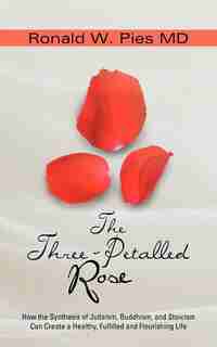 The Three-petalled Rose: How The Synthesis Of Judaism, Buddhism, And Stoicism Can Create A Healthy, Fulfilled And Flourishin by Ronald W. Pies Md