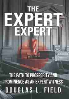 The Expert Expert: The Path To Prosperity And Prominence As An Expert Witness by Douglas L. Field