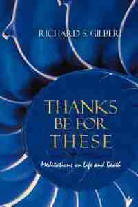 Thanks Be For These: Meditations On Life And Death by Richard S. Gilbert
