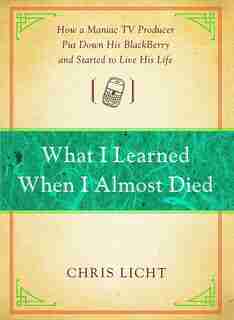 What I Learned When I Almost Died: How a Maniac TV Producer Put Down His BlackBerry and Started to Live His Life by Chris Licht