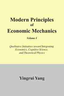 Modern Principles of Economic Mechanics Vol. 1: Qualitative Initiatives Toward Integrating Economics, Cognitive Science, and Theoritical Physics by Yingrui Yang