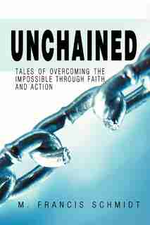 Unchained: Tales Of Overcoming The Impossible Through Faith And Action by M. Francis Schmidt