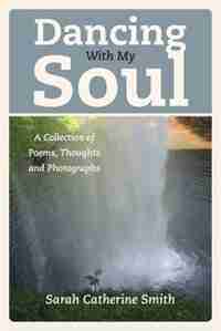 Dancing With My Soul: A Collection Of Poems, Thoughts And Photographs by Sarah Catherine Smith