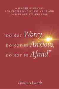 do Not Worry, Do Not Be Anxious, Do Not Be Afraid: A Self-help Manual For People Who Worry A Lot And Suffer Anxiety And Fear by Thomas Lamb