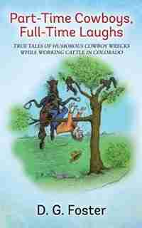 Part-time Cowboys, Full-time Laughs: True Tales Of Humorous Cowboy Wrecks While Working Cattle In Colorado by D. G. Foster