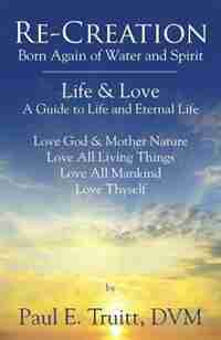 Re-creation: Born Again Of Spirit And Water - Life & Love - A Guide To Life And Eternal Life by Dvm Paul E. Truitt