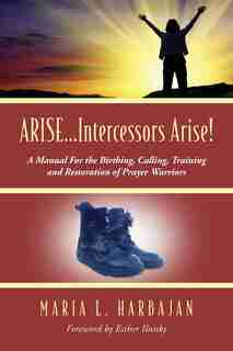 Arise...intercessors Arise! A Manual For The Birthing, Calling, Training And Restoration Of Prayer Warriors by Maria L. Harbajan