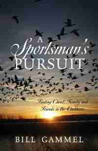 A Sportsman's Pursuit: Finding Christ, Family And Friends In The Outdoors by Bill Gammel
