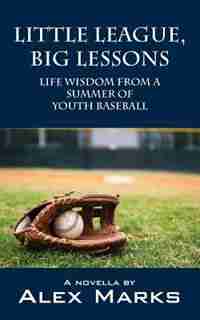 Little League, Big Lessons: Life Wisdom From A Summer Of Youth Baseball by Alex Marks