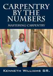 Carpentry By The Numbers: Mastering Carpentry by Kenneth Williams Sr.