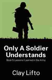 Only A Soldier Understands - Book 5: Lessons I Learned In The Army by Clay Lifto