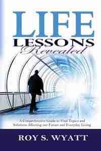 Life Lessons Revealed: A Comprehensive Guide To Vital Topics And Solutions Affecting Our Future And Everyday Living by Roy S. Wyatt