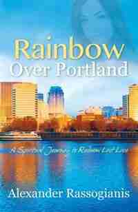 Rainbow Over Portland: A Spiritual Journey To Redeem Lost Love by Alexander Rassogianis