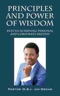 Principles And Power Of Wisdom: Keys To Achieving Personal And Corporate Destiny by Pastor O.s.i. Jim-oscar