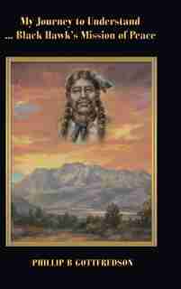 My Journey To Understand ... Black Hawk's Mission Of Peace by Phillip B Gottfredson