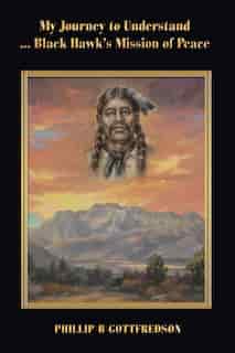 My Journey To Understand ... Black Hawk's Mission Of Peace by Phillip B Gottfredson