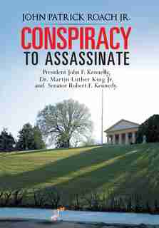 Conspiracy To Assassinate President John F. Kennedy, Dr. Martin Luther King Jr. And Senator Robert F. Kennedy. by John Patrick Roach Jr