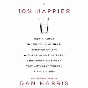 10% Happier: How I Tamed The Voice In My Head, Reduced Stress Without Losing My Edge, And Found A Self-help That by Dan Harris