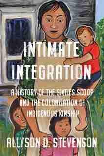 Intimate Integration: A History Of The Sixties Scoop And The Colonization Of Indigenous Kinship by Allyson Stevenson