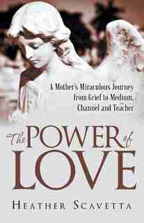 The Power of Love: A Mother's Miraculous Journey from Grief to Medium, Channel, and Teacher by Heather Scavetta