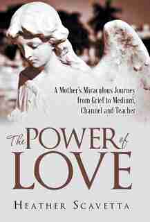 The Power of Love: A Mother's Miraculous Journey from Grief to Medium, Channel, and Teacher by Heather Scavetta