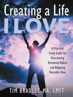 Creating a Life I Love: A Practical Study Guide for Overcoming Unwanted Habits and Adopting Desirable Ones by Tim Bradley MA LMFT