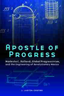 Apostle of Progress: Modesto C. Rolland, Global Progressivism, and the Engineering of Revolutionary Mexico by J. Justin Castro