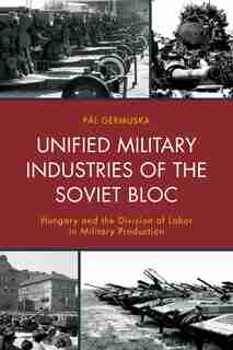Unified Military Industries Of The Soviet Bloc: Hungary And The Division Of Labor In Military Production by Pál Germuska