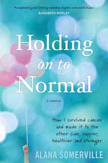 Holding on to Normal: How I Survived Cancer and Made It to the Other Side, Happier, Healthier and Stronger by Alana Somerville