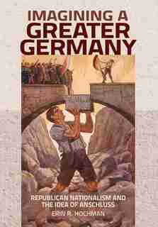 Imagining a Greater Germany: Republican Nationalism and the Idea of Anschluss by Erin R. Hochman