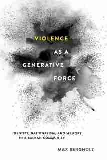 Violence as a Generative Force: Identity, Nationalism, and Memory in a Balkan Community by Max Bergholz