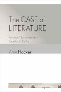The Case Of Literature: Forensic Narratives From Goethe To Kafka by Arne Höcker