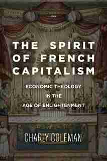 The Spirit Of French Capitalism: Economic Theology In The Age Of Enlightenment by Charly Coleman