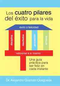 Los Cuatro Pilares del Éxito para la Vida: Una guía práctica para ser feliz en cada instante by Dr. Alejandro Guzmán Ocegueda