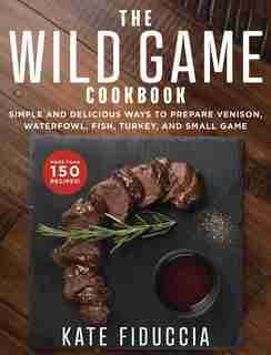 The Wild Game Cookbook: Simple And Delicious Ways To Prepare Venison, Waterfowl, Fish, Turkey, And Small Game by Kate Fiduccia