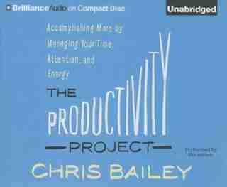 The Productivity Project: Accomplishing More by Managing Your Time, Attention, and Energy by Chris Bailey