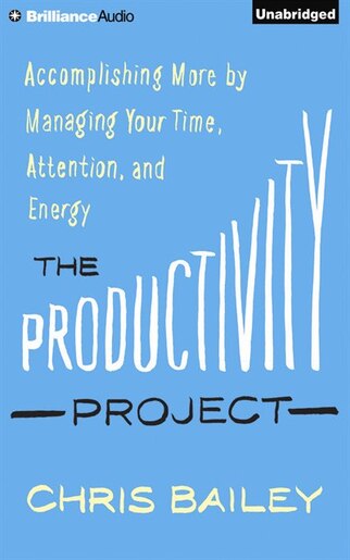 The Productivity Project: Accomplishing More By Managing Your Time, Attention, And Energy by Chris Bailey