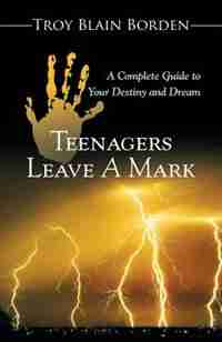 Teenagers Leave a Mark: A Complete Guide to Your Destiny and Dream by Troy Blain Borden