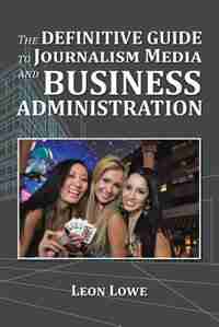 The Definitive Guide to Journalism Media and Business Administration by Leon Lowe