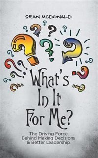 What's In It For Me?: The Driving Force Behind Making Decisions & Better Leadership by Sean Mcdonald
