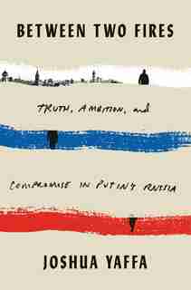 Between Two Fires: Truth, Ambition, And Compromise In Putin's Russia by Joshua Yaffa